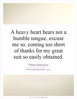 A heavy heart bears not a humble tongue; excuse me so, coming too short of thanks for my great suit so easily obtained Picture Quote #1