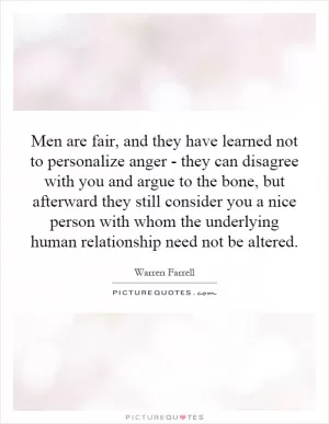 Men are fair, and they have learned not to personalize anger - they can disagree with you and argue to the bone, but afterward they still consider you a nice person with whom the underlying human relationship need not be altered Picture Quote #1