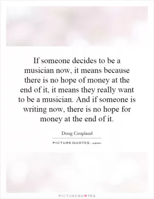 If someone decides to be a musician now, it means because there is no hope of money at the end of it, it means they really want to be a musician. And if someone is writing now, there is no hope for money at the end of it Picture Quote #1