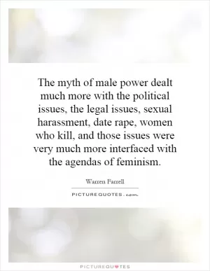 The myth of male power dealt much more with the political issues, the legal issues, sexual harassment, date rape, women who kill, and those issues were very much more interfaced with the agendas of feminism Picture Quote #1