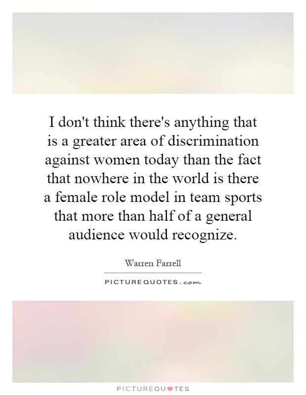I don't think there's anything that is a greater area of discrimination against women today than the fact that nowhere in the world is there a female role model in team sports that more than half of a general audience would recognize Picture Quote #1