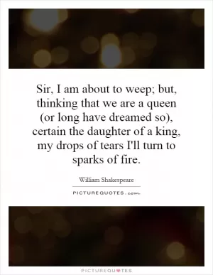 Sir, I am about to weep; but, thinking that we are a queen (or long have dreamed so), certain the daughter of a king, my drops of tears I'll turn to sparks of fire Picture Quote #1