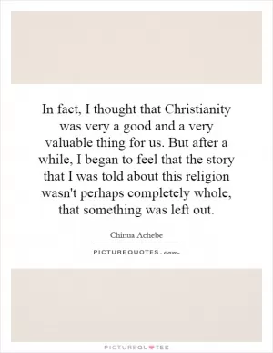 In fact, I thought that Christianity was very a good and a very valuable thing for us. But after a while, I began to feel that the story that I was told about this religion wasn't perhaps completely whole, that something was left out Picture Quote #1