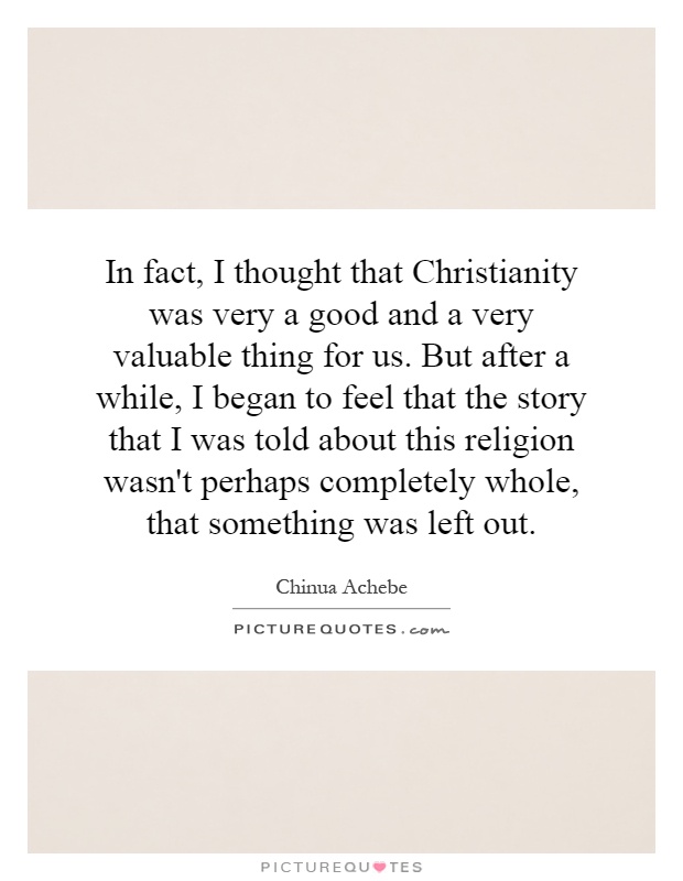In fact, I thought that Christianity was very a good and a very valuable thing for us. But after a while, I began to feel that the story that I was told about this religion wasn't perhaps completely whole, that something was left out Picture Quote #1