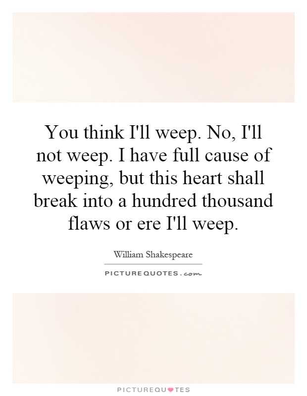 You think I'll weep. No, I'll not weep. I have full cause of weeping, but this heart shall break into a hundred thousand flaws or ere I'll weep Picture Quote #1