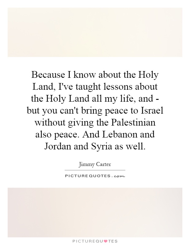 Because I know about the Holy Land, I've taught lessons about the Holy Land all my life, and - but you can't bring peace to Israel without giving the Palestinian also peace. And Lebanon and Jordan and Syria as well Picture Quote #1