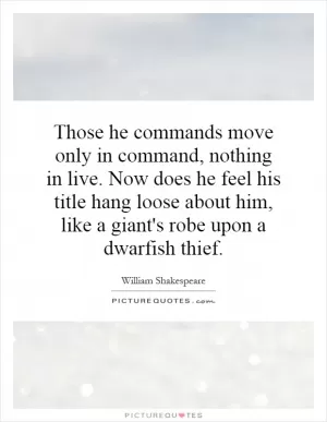 Those he commands move only in command, nothing in live. Now does he feel his title hang loose about him, like a giant's robe upon a dwarfish thief Picture Quote #1