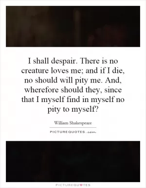 I shall despair. There is no creature loves me; and if I die, no should will pity me. And, wherefore should they, since that I myself find in myself no pity to myself? Picture Quote #1