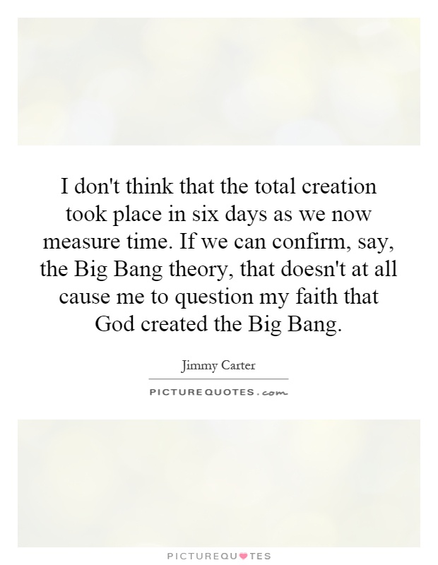 I don't think that the total creation took place in six days as we now measure time. If we can confirm, say, the Big Bang theory, that doesn't at all cause me to question my faith that God created the Big Bang Picture Quote #1