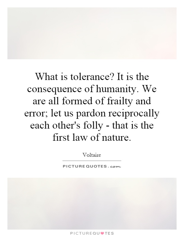 What is tolerance? It is the consequence of humanity. We are all formed of frailty and error; let us pardon reciprocally each other's folly - that is the first law of nature Picture Quote #1