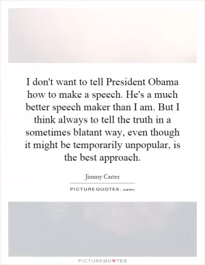 I don't want to tell President Obama how to make a speech. He's a much better speech maker than I am. But I think always to tell the truth in a sometimes blatant way, even though it might be temporarily unpopular, is the best approach Picture Quote #1