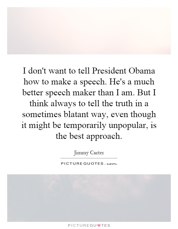 I don't want to tell President Obama how to make a speech. He's a much better speech maker than I am. But I think always to tell the truth in a sometimes blatant way, even though it might be temporarily unpopular, is the best approach Picture Quote #1