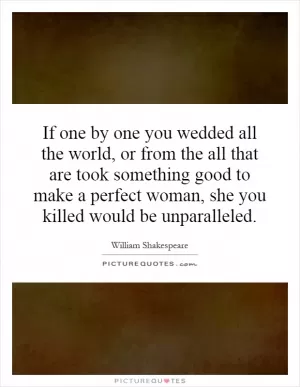 If one by one you wedded all the world, or from the all that are took something good to make a perfect woman, she you killed would be unparalleled Picture Quote #1