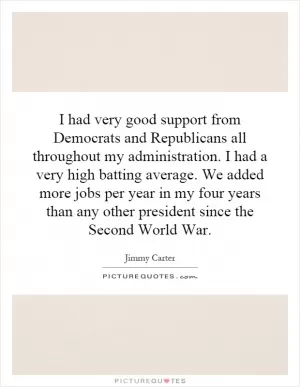 I had very good support from Democrats and Republicans all throughout my administration. I had a very high batting average. We added more jobs per year in my four years than any other president since the Second World War Picture Quote #1