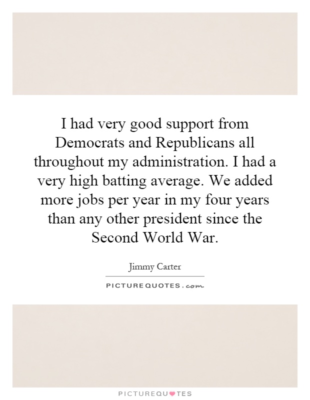 I had very good support from Democrats and Republicans all throughout my administration. I had a very high batting average. We added more jobs per year in my four years than any other president since the Second World War Picture Quote #1