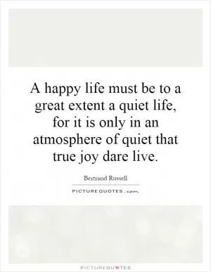 A happy life must be to a great extent a quiet life, for it is only in an atmosphere of quiet that true joy dare live Picture Quote #1