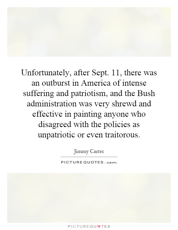 Unfortunately, after Sept. 11, there was an outburst in America of intense suffering and patriotism, and the Bush administration was very shrewd and effective in painting anyone who disagreed with the policies as unpatriotic or even traitorous Picture Quote #1