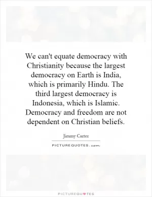 We can't equate democracy with Christianity because the largest democracy on Earth is India, which is primarily Hindu. The third largest democracy is Indonesia, which is Islamic. Democracy and freedom are not dependent on Christian beliefs Picture Quote #1