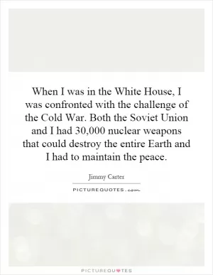 When I was in the White House, I was confronted with the challenge of the Cold War. Both the Soviet Union and I had 30,000 nuclear weapons that could destroy the entire Earth and I had to maintain the peace Picture Quote #1