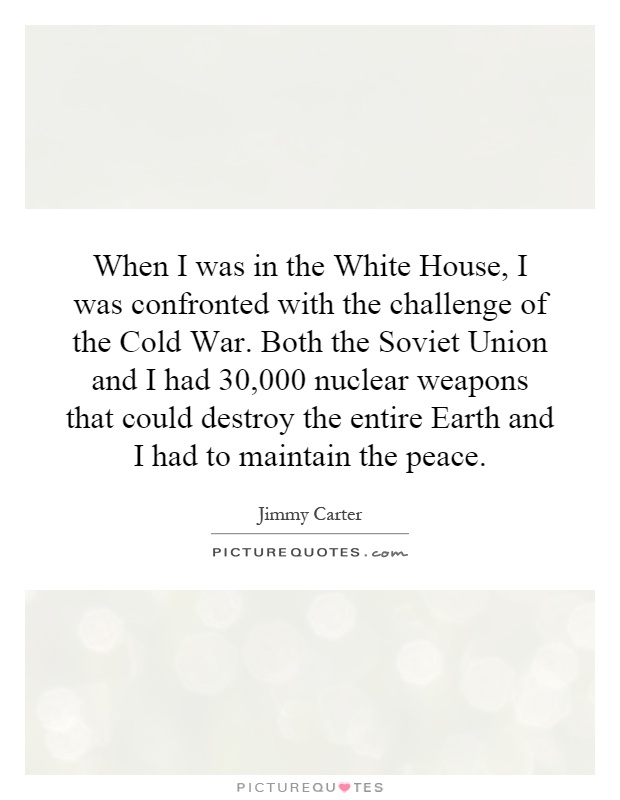 When I was in the White House, I was confronted with the challenge of the Cold War. Both the Soviet Union and I had 30,000 nuclear weapons that could destroy the entire Earth and I had to maintain the peace Picture Quote #1