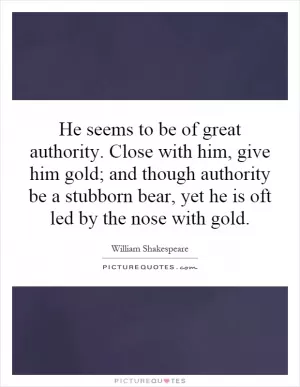 He seems to be of great authority. Close with him, give him gold; and though authority be a stubborn bear, yet he is oft led by the nose with gold Picture Quote #1