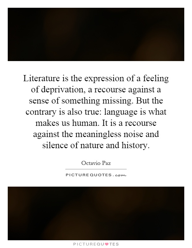 Literature is the expression of a feeling of deprivation, a recourse against a sense of something missing. But the contrary is also true: language is what makes us human. It is a recourse against the meaningless noise and silence of nature and history Picture Quote #1