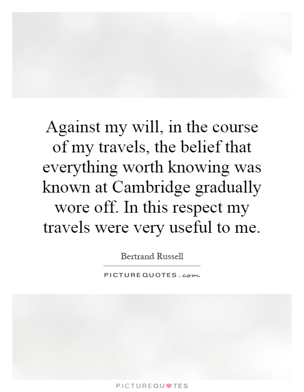 Against my will, in the course of my travels, the belief that everything worth knowing was known at Cambridge gradually wore off. In this respect my travels were very useful to me Picture Quote #1