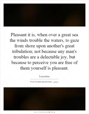 Pleasant it is, when over a great sea the winds trouble the waters, to gaze from shore upon another's great tribulation; not because any man's troubles are a delectable joy, but because to perceive you are free of them yourself is pleasant Picture Quote #1