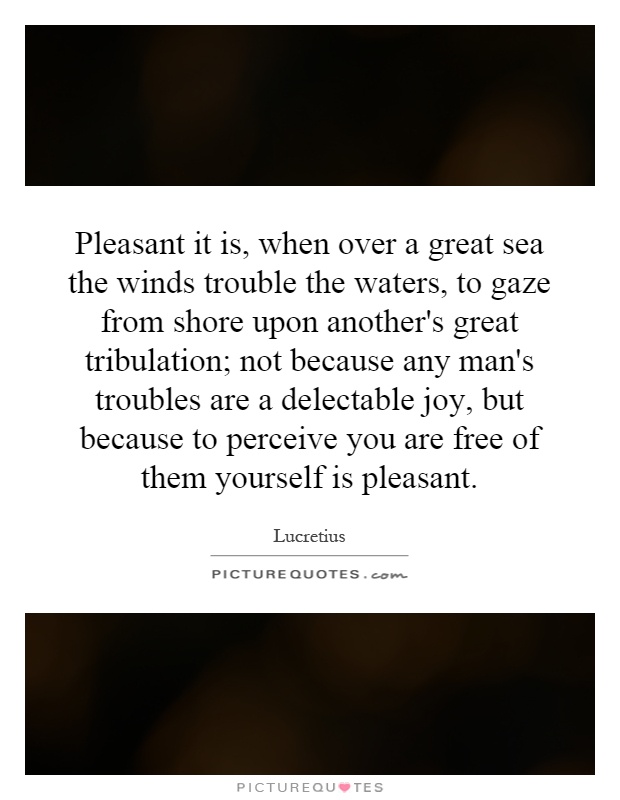 Pleasant it is, when over a great sea the winds trouble the waters, to gaze from shore upon another's great tribulation; not because any man's troubles are a delectable joy, but because to perceive you are free of them yourself is pleasant Picture Quote #1