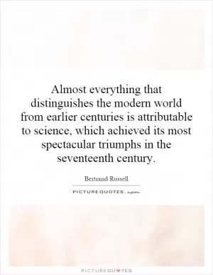 Almost everything that distinguishes the modern world from earlier centuries is attributable to science, which achieved its most spectacular triumphs in the seventeenth century Picture Quote #1