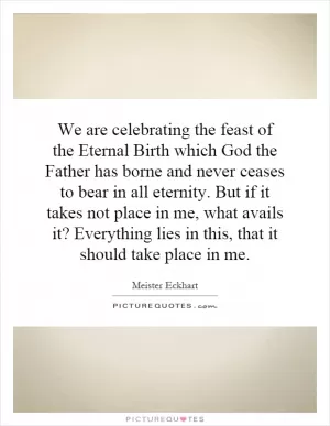 We are celebrating the feast of the Eternal Birth which God the Father has borne and never ceases to bear in all eternity. But if it takes not place in me, what avails it? Everything lies in this, that it should take place in me Picture Quote #1