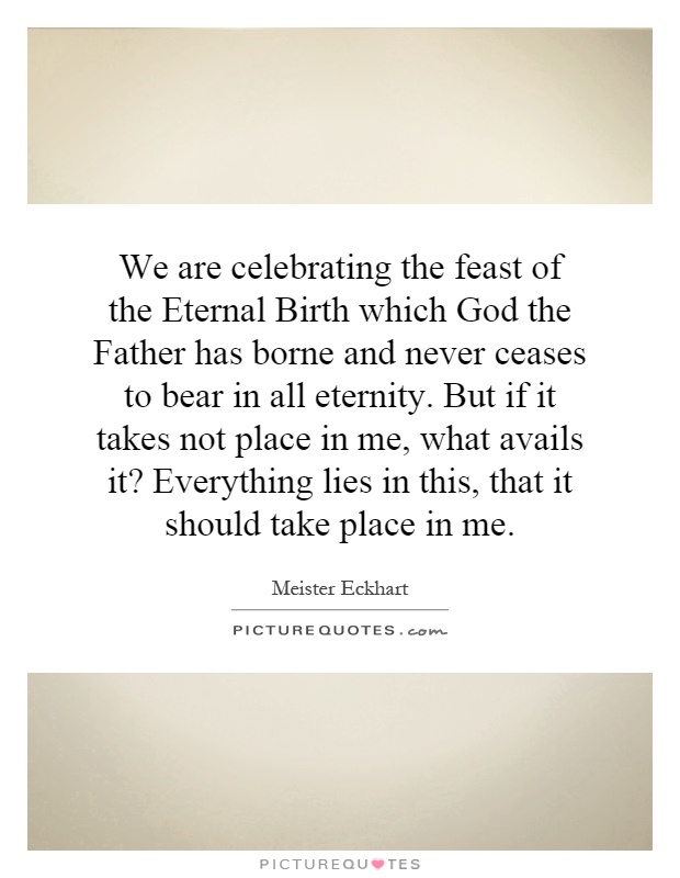 We are celebrating the feast of the Eternal Birth which God the Father has borne and never ceases to bear in all eternity. But if it takes not place in me, what avails it? Everything lies in this, that it should take place in me Picture Quote #1