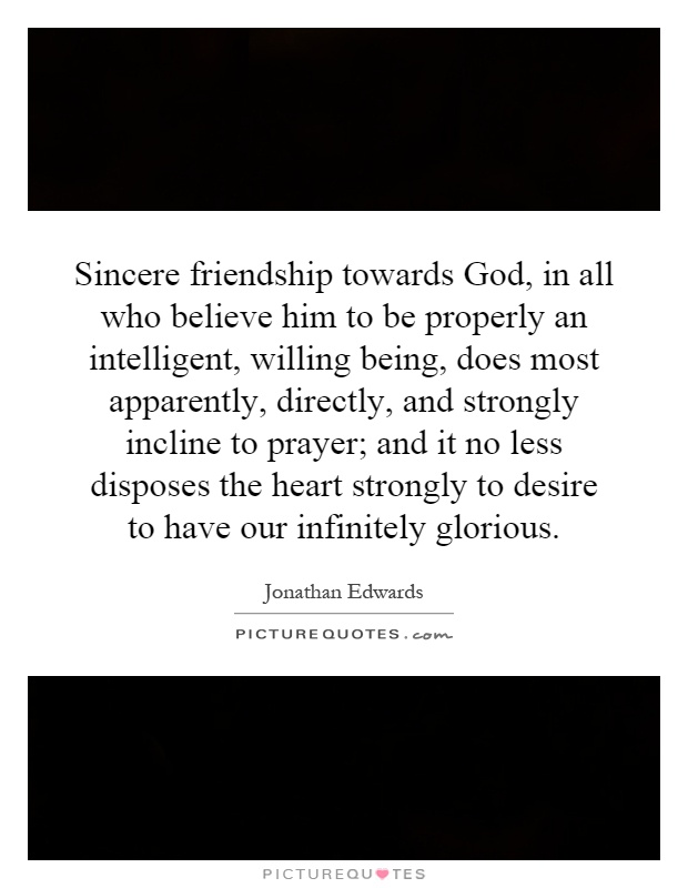 Sincere friendship towards God, in all who believe him to be properly an intelligent, willing being, does most apparently, directly, and strongly incline to prayer; and it no less disposes the heart strongly to desire to have our infinitely glorious Picture Quote #1