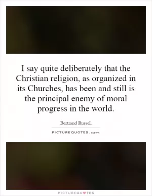 I say quite deliberately that the Christian religion, as organized in its Churches, has been and still is the principal enemy of moral progress in the world Picture Quote #1