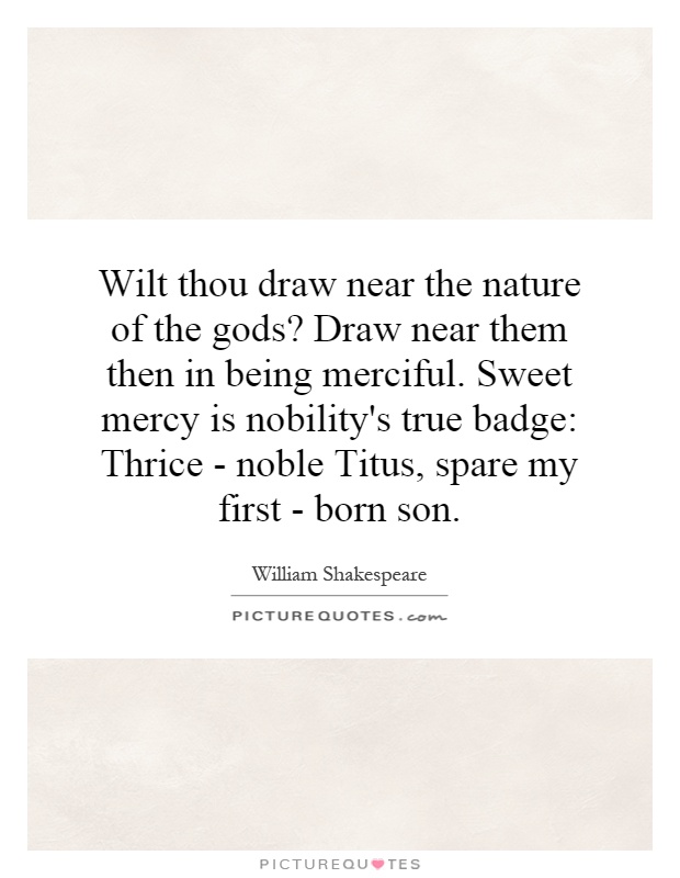 Wilt thou draw near the nature of the gods? Draw near them then in being merciful. Sweet mercy is nobility's true badge: Thrice - noble Titus, spare my first - born son Picture Quote #1