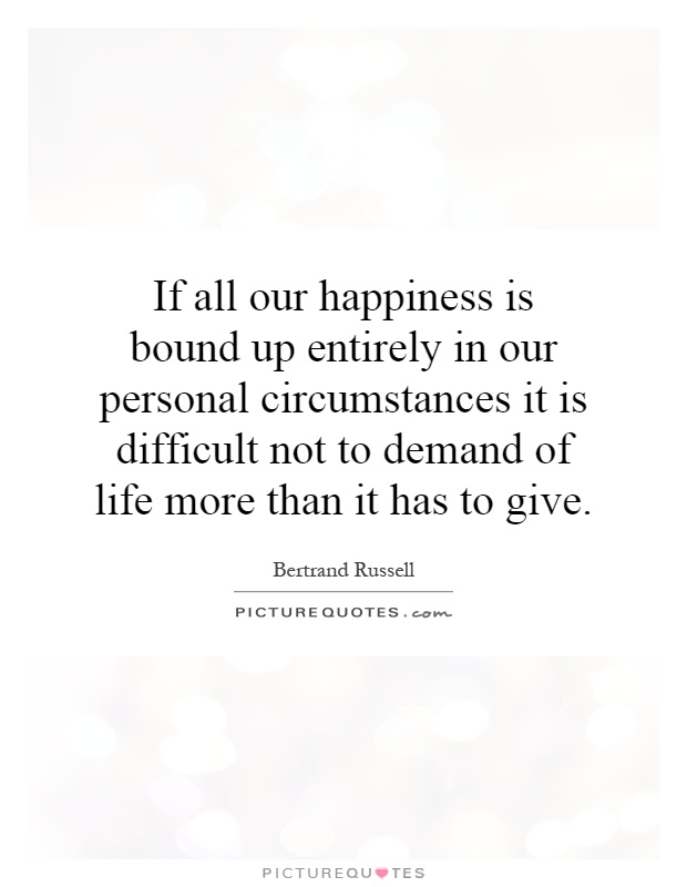 If all our happiness is bound up entirely in our personal circumstances it is difficult not to demand of life more than it has to give Picture Quote #1