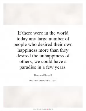If there were in the world today any large number of people who desired their own happiness more than they desired the unhappiness of others, we could have a paradise in a few years Picture Quote #1