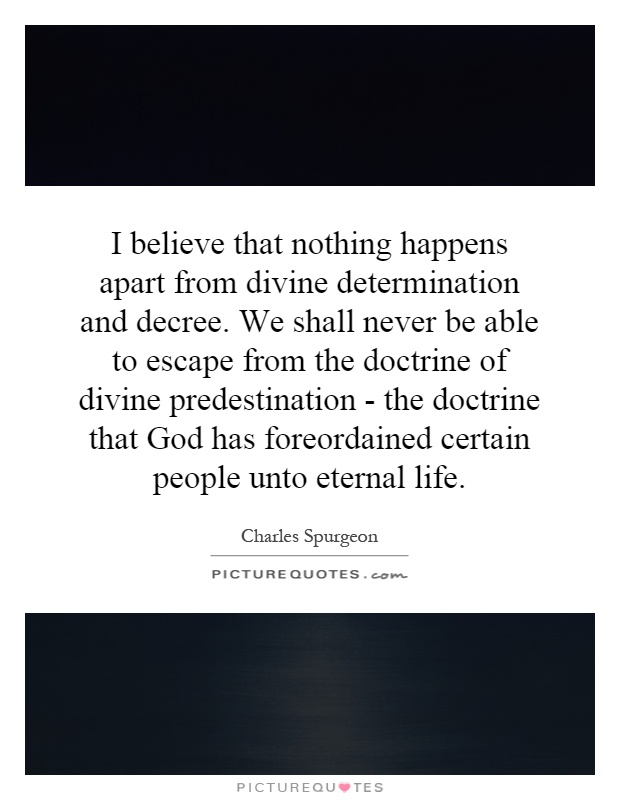 I believe that nothing happens apart from divine determination and decree. We shall never be able to escape from the doctrine of divine predestination - the doctrine that God has foreordained certain people unto eternal life Picture Quote #1