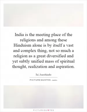 India is the meeting place of the religions and among these Hinduism alone is by itself a vast and complex thing, not so much a religion as a great diversified and yet subtly unified mass of spiritual thought, realization and aspiration Picture Quote #1