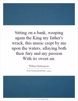 Sitting on a bank, weeping again the King my father's wrack, this music crept by me upon the waters, allaying both their fury and my passion With its sweet air Picture Quote #1
