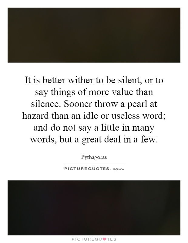 It is better wither to be silent, or to say things of more value than silence. Sooner throw a pearl at hazard than an idle or useless word; and do not say a little in many words, but a great deal in a few Picture Quote #1