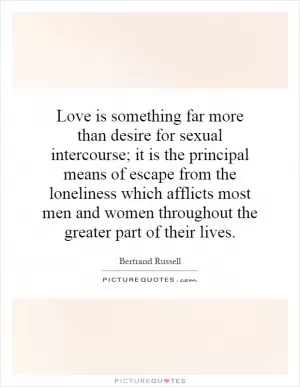Love is something far more than desire for sexual intercourse; it is the principal means of escape from the loneliness which afflicts most men and women throughout the greater part of their lives Picture Quote #1