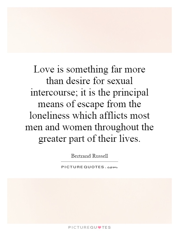 Love is something far more than desire for sexual intercourse; it is the principal means of escape from the loneliness which afflicts most men and women throughout the greater part of their lives Picture Quote #1