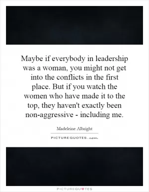 Maybe if everybody in leadership was a woman, you might not get into the conflicts in the first place. But if you watch the women who have made it to the top, they haven't exactly been non-aggressive - including me Picture Quote #1