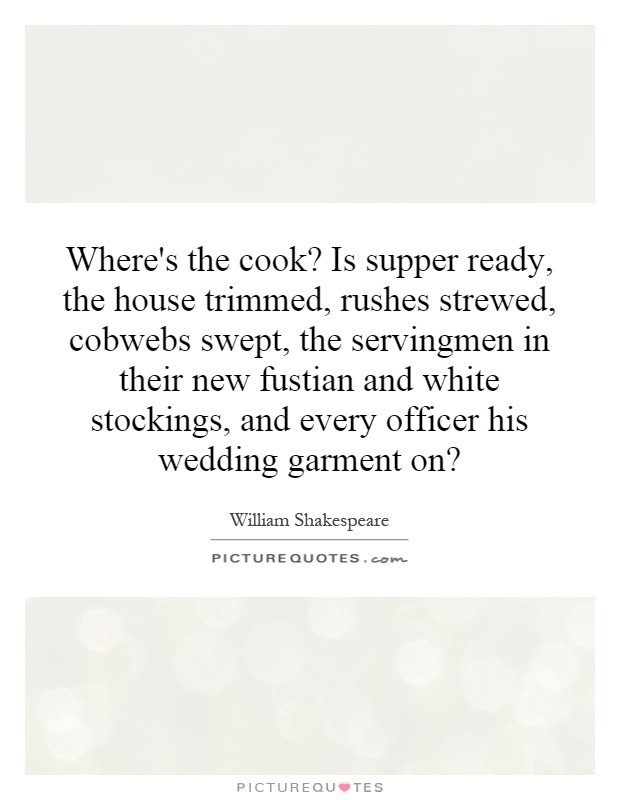 Where's the cook? Is supper ready, the house trimmed, rushes strewed, cobwebs swept, the servingmen in their new fustian and white stockings, and every officer his wedding garment on? Picture Quote #1