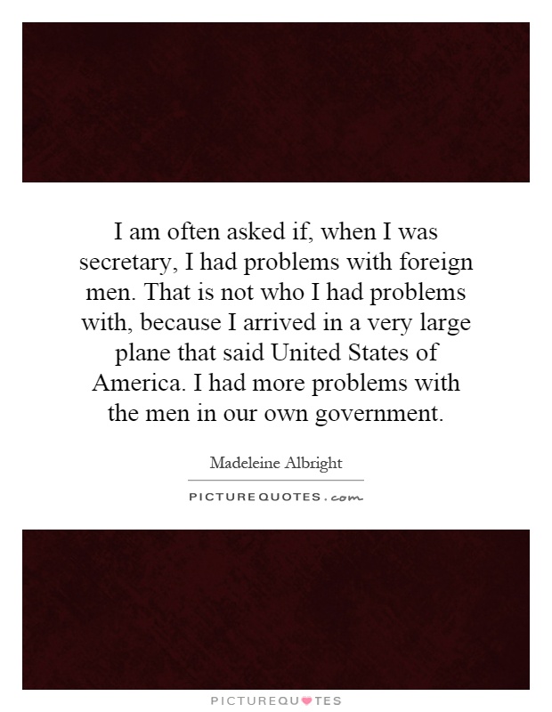 I am often asked if, when I was secretary, I had problems with foreign men. That is not who I had problems with, because I arrived in a very large plane that said United States of America. I had more problems with the men in our own government Picture Quote #1