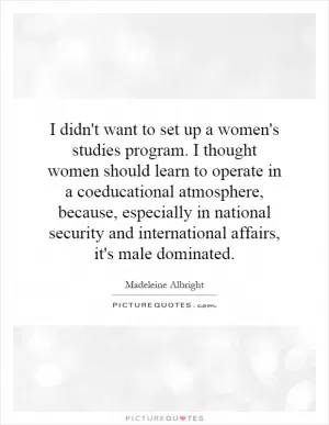 I didn't want to set up a women's studies program. I thought women should learn to operate in a coeducational atmosphere, because, especially in national security and international affairs, it's male dominated Picture Quote #1