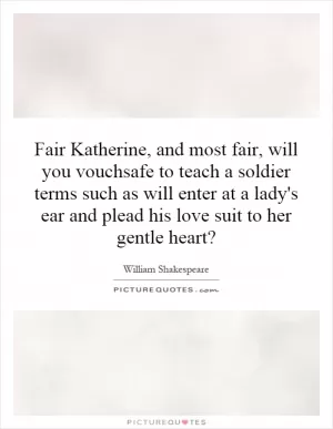 Fair Katherine, and most fair, will you vouchsafe to teach a soldier terms such as will enter at a lady's ear and plead his love suit to her gentle heart? Picture Quote #1
