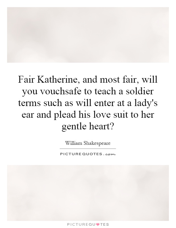 Fair Katherine, and most fair, will you vouchsafe to teach a soldier terms such as will enter at a lady's ear and plead his love suit to her gentle heart? Picture Quote #1