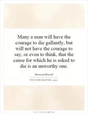 Many a man will have the courage to die gallantly, but will not have the courage to say, or even to think, that the cause for which he is asked to die is an unworthy one Picture Quote #1